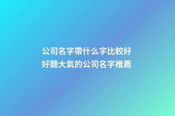 公司名字帶什么字比較好 好聽大氣的公司名字推薦-第1張-公司起名-玄機派